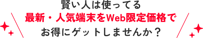 賢い人は使ってる 最新・人気端末をWeb限定価格でお得にゲットしませんか？