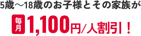 5~18歳のお子様とその家族が毎月1100円/人割引！！