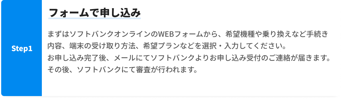 Step1 フォームで申し込み。まずはソフトバンクオンラインのWEBフォームから、希望機種や乗り換えなど手続き内容、端末の受け取り方法、希望プランなどを選択・入力してください。お申し込み完了後、メールにてソフトバンクよりお申し込み受付のご連絡が届きます。その後、ソフトバンクにて審査が行われます。